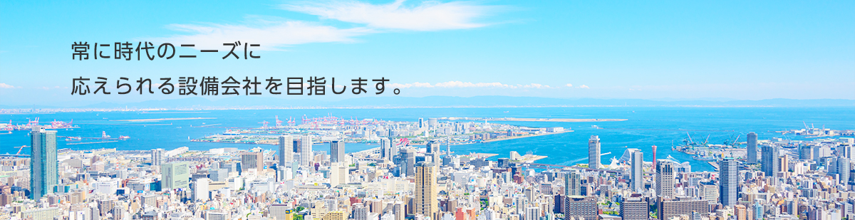 常に時代のニーズに応えられる設備会社を目指します。